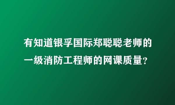 有知道银孚国际郑聪聪老师的一级消防工程师的网课质量？