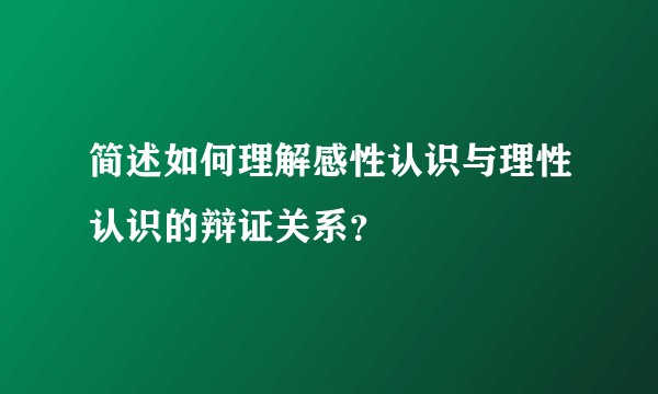 简述如何理解感性认识与理性认识的辩证关系？