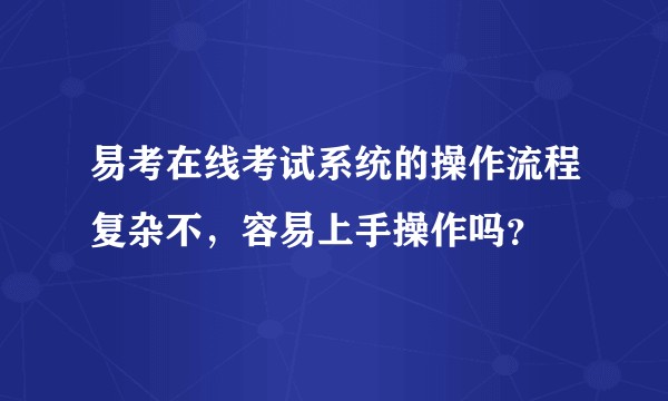 易考在线考试系统的操作流程复杂不，容易上手操作吗？