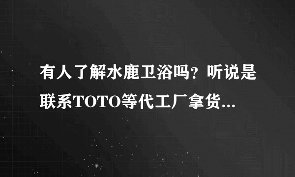 有人了解水鹿卫浴吗？听说是联系TOTO等代工厂拿货的，花洒、龙头、智能马桶、垃圾处理器都有卖？