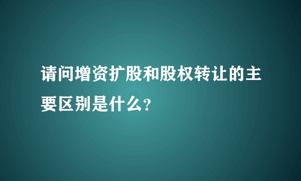 请问增资扩股和股权转让的主要区别是什么？