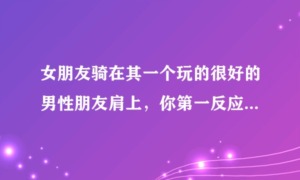 女朋友骑在其一个玩的很好的男性朋友肩上，你第一反应是什么？