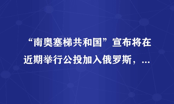 “南奥塞梯共和国”宣布将在近期举行公投加入俄罗斯，南奥塞梯能成功入俄吗？