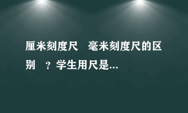 厘米刻度尺   毫米刻度尺的区别   ？学生用尺是哪一种？