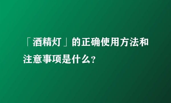 「酒精灯」的正确使用方法和注意事项是什么？