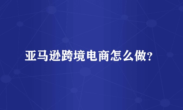 亚马逊跨境电商怎么做？