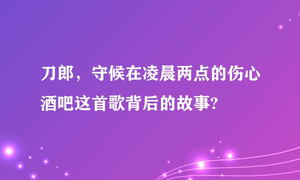 刀郎,守候在凌晨两点的伤心酒吧这首歌背后的故事?