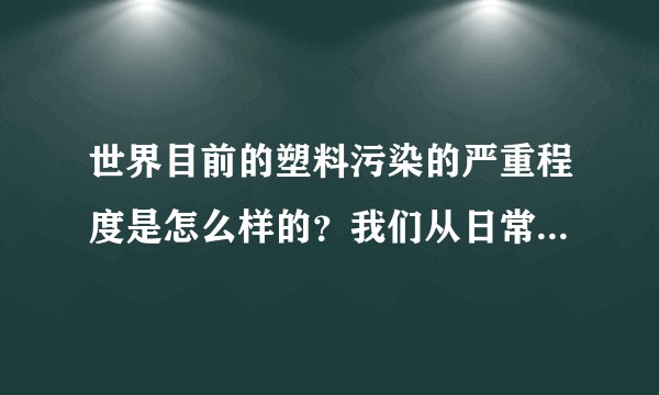 世界目前的塑料污染的严重程度是怎么样的？我们从日常生活中应该如何尽力延缓它的发展？