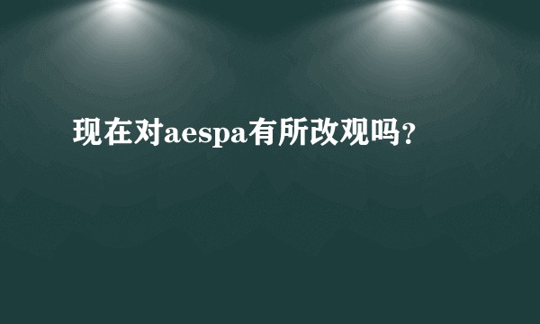 现在对aespa有所改观吗？