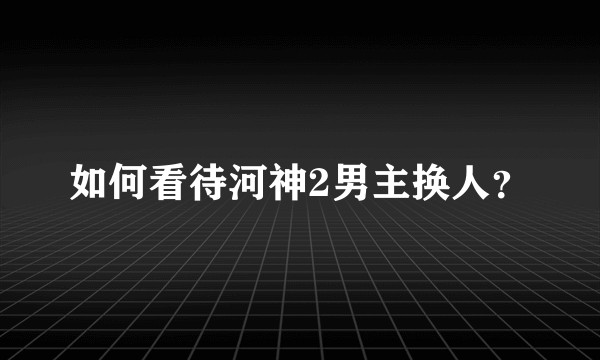 如何看待河神2男主换人?