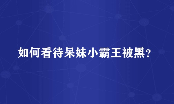 如何看待呆妹小霸王被黑?