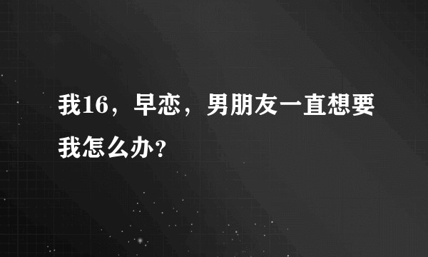 我16，早恋，男朋友一直想要我怎么办？