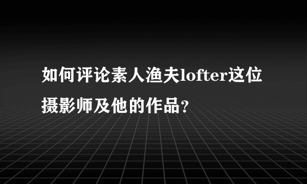 如何评论素人渔夫lofter这位摄影师及他的作品？