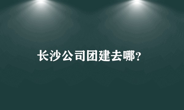 长沙公司团建去哪？