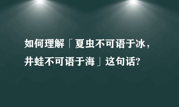 如何理解「夏虫不可语于冰，井蛙不可语于海」这句话?
