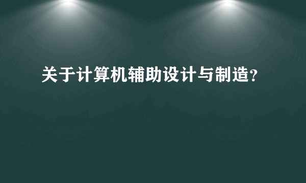 关于计算机辅助设计与制造？