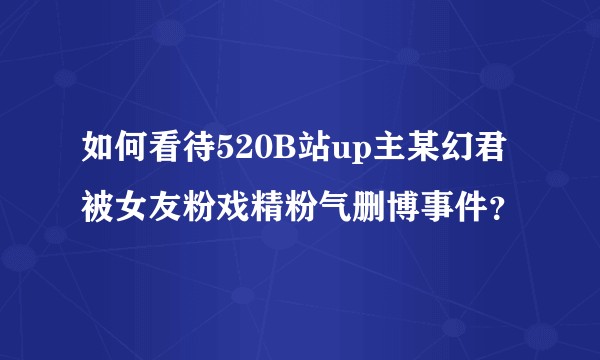 如何看待520B站up主某幻君被女友粉戏精粉气删博事件？