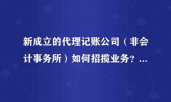 新成立的代理记账公司(非会计事务所)如何招揽业务?什么样的公司会选择代理记账公司而不是自己招聘会计?