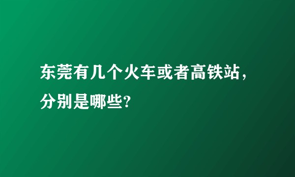 东莞有几个火车或者高铁站，分别是哪些?