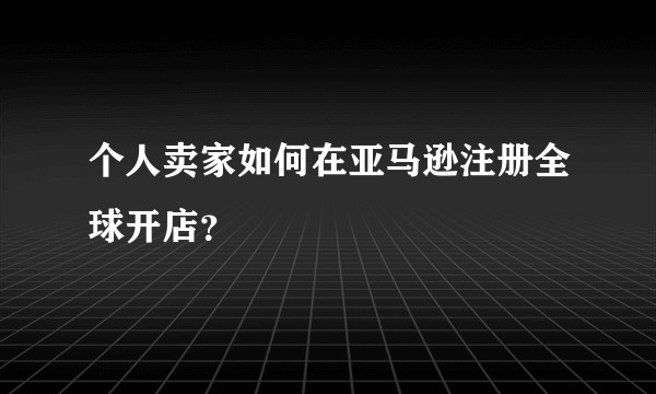 个人卖家如何在亚马逊注册全球开店？