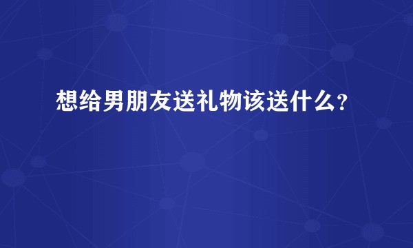 想给男朋友送礼物该送什么？