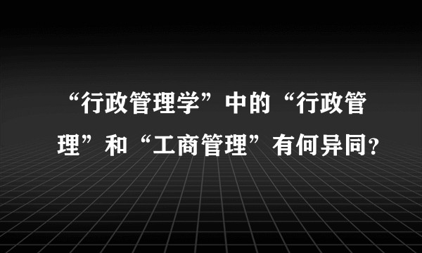 “行政管理学”中的“行政管理”和“工商管理”有何异同？