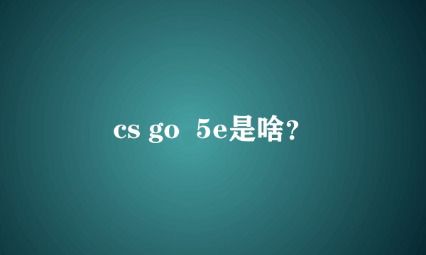 cs go  5e是啥？