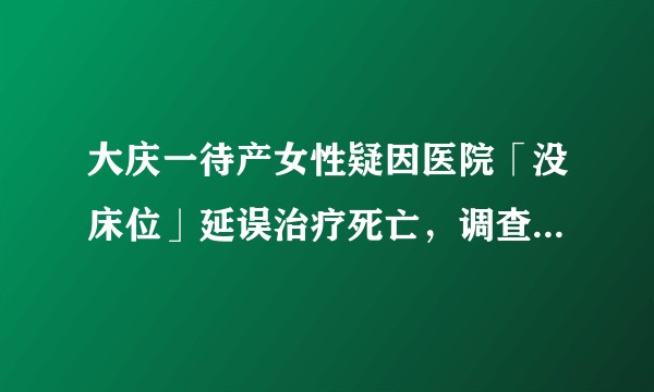 大庆一待产女性疑因医院「没床位」延误治疗死亡，调查进展如何？
