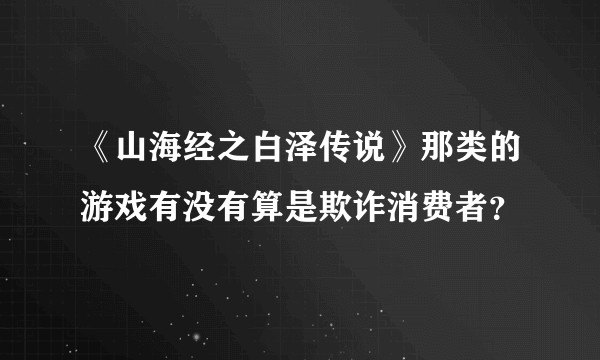 《山海经之白泽传说》那类的游戏有没有算是欺诈消费者？