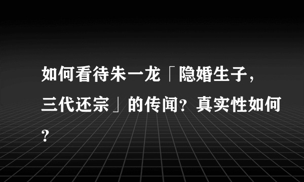 如何看待朱一龙「隐婚生子，三代还宗」的传闻？真实性如何？