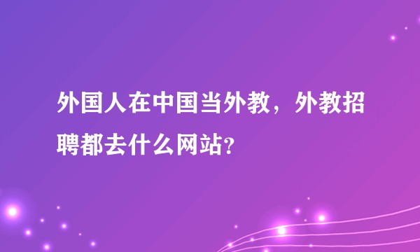 外国人在中国当外教，外教招聘都去什么网站？
