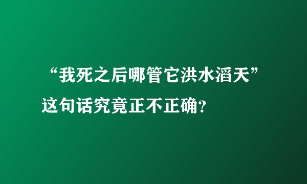 “我死之后哪管它洪水滔天”这句话究竟正不正确？
