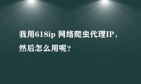 我用618ip 网络爬虫代理IP，然后怎么用呢？