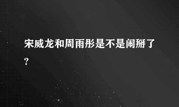 宋威龙和周雨彤是不是闹掰了?