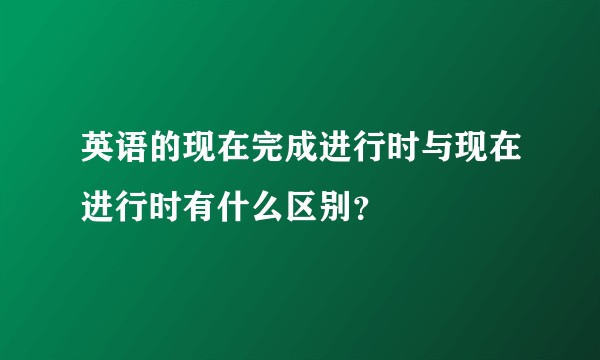 英语的现在完成进行时与现在进行时有什么区别？