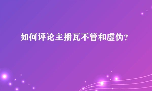 如何评论主播瓦不管和虚伪？