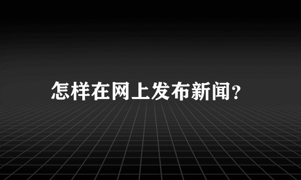 怎样在网上发布新闻？