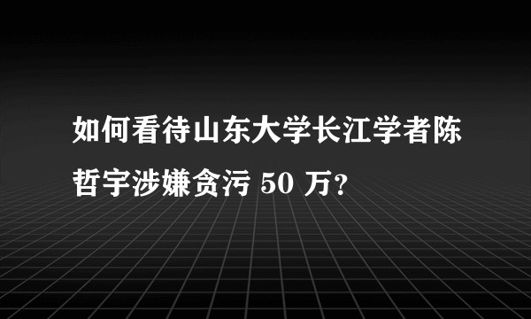 如何看待山东大学长江学者陈哲宇涉嫌贪污 50 万？