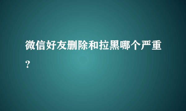 微信好友删除和拉黑哪个严重？