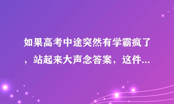 如果高考中途突然有学霸疯了，站起来大声念答案，这件事会被怎么处理？