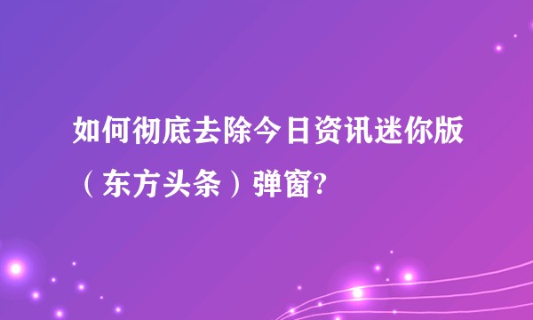 如何彻底去除今日资讯迷你版（东方头条）弹窗?