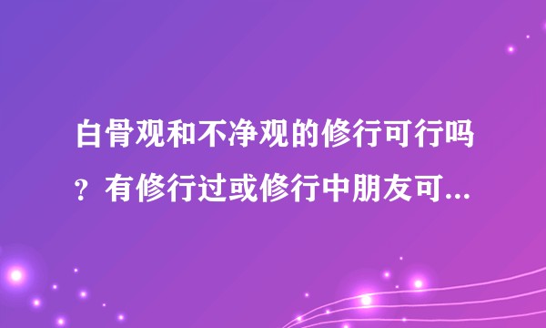 白骨观和不净观的修行可行吗？有修行过或修行中朋友可以说一下心德与体会吗？