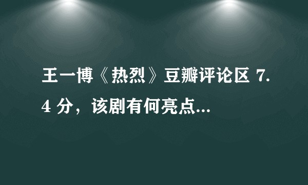 王一博《热烈》豆瓣评论区 7.4 分，该剧有何亮点？这个评分你觉得怎么样？