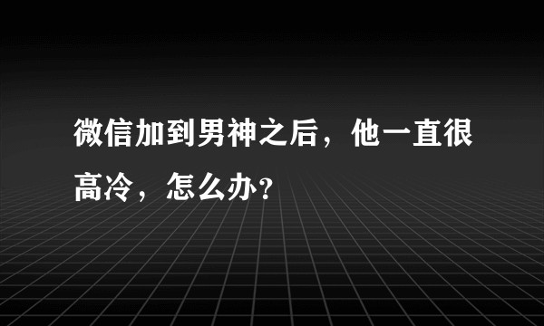 微信加到男神之后，他一直很高冷，怎么办？
