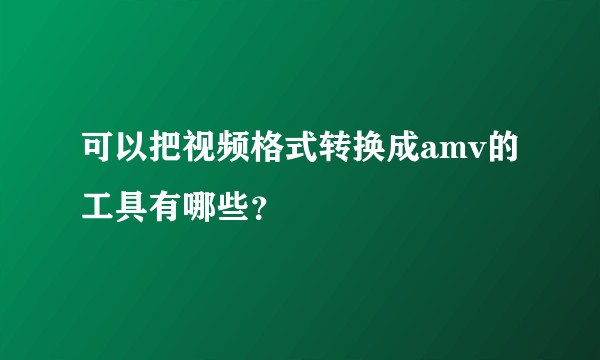 可以把视频格式转换成amv的工具有哪些？