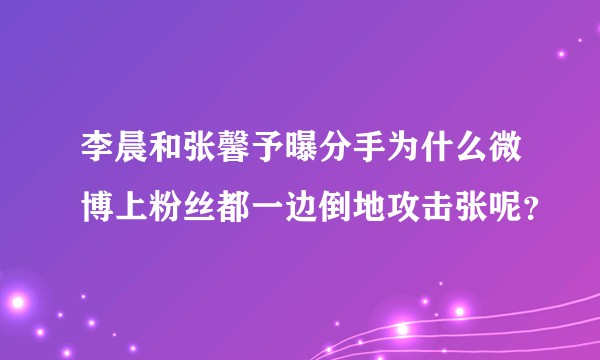 李晨和张馨予曝分手为什么微博上粉丝都一边倒地攻击张呢？