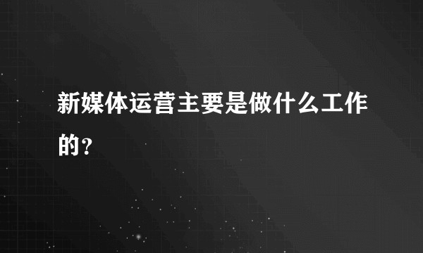 新媒体运营主要是做什么工作的？