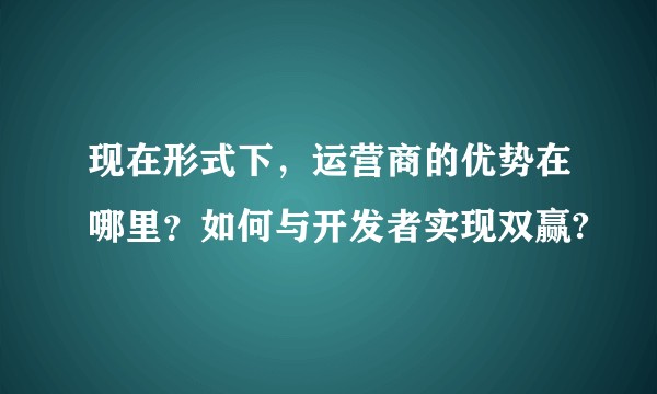 现在形式下，运营商的优势在哪里？如何与开发者实现双赢?