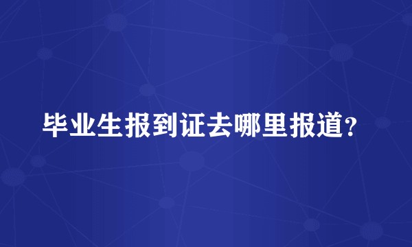 毕业生报到证去哪里报道？