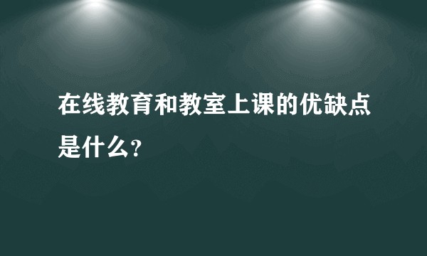 在线教育和教室上课的优缺点是什么？